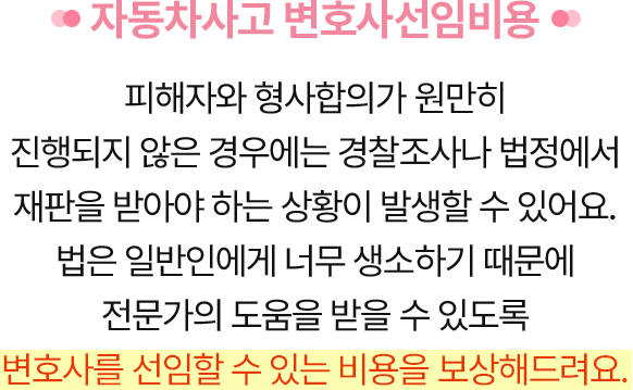 자동차사고 변호사선임비용 - 피해자와 형사합의가 원만히 진행되지 않은 경우에는 경찰조사나 법정에서 재판을 받아야 하는 상황이 발생할 수 있어요.법은 일반인에게 너무 생소하기 때문에 전문가의 도움을 받을 수 있도록 변호사를 선임할 수 있는 비용을 보상해드려요.